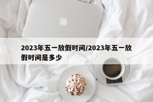 2023年五一放假时间/2023年五一放假时间是多少
