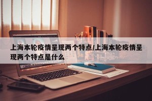 上海本轮疫情呈现两个特点/上海本轮疫情呈现两个特点是什么