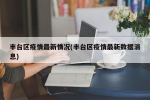 丰台区疫情最新情况(丰台区疫情最新数据消息)