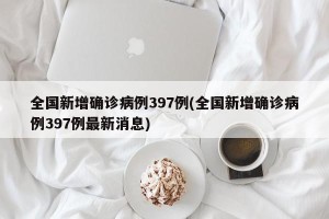 全国新增确诊病例397例(全国新增确诊病例397例最新消息)