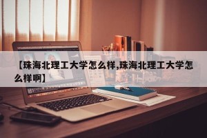 【珠海北理工大学怎么样,珠海北理工大学怎么样啊】