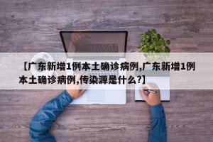 【广东新增1例本土确诊病例,广东新增1例本土确诊病例,传染源是什么?】