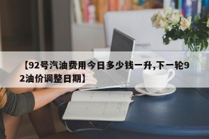 【92号汽油费用今日多少钱一升,下一轮92油价调整日期】