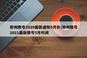 郑州限号2020最新通知5月份/郑州限号2021最新限号5月时间