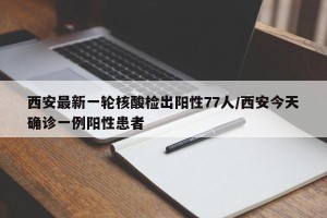 西安最新一轮核酸检出阳性77人/西安今天确诊一例阳性患者
