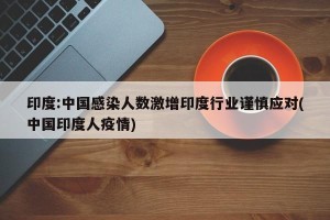 印度:中国感染人数激增印度行业谨慎应对(中国印度人疫情)