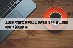 上海医院证实新冠检出确有增加/今日上海医院确认新冠病毒
