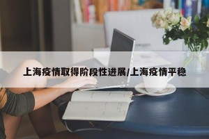 上海疫情取得阶段性进展/上海疫情平稳