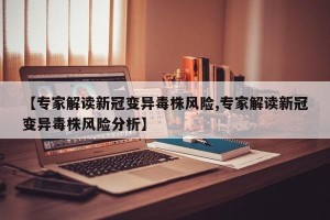 【专家解读新冠变异毒株风险,专家解读新冠变异毒株风险分析】