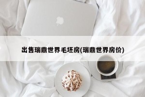 出售瑞鼎世界毛坯房(瑞鼎世界房价)