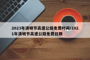 2023年清明节高速公路免费时间/2021年清明节高速公路免费日期