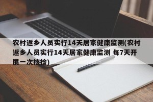 农村返乡人员实行14天居家健康监测(农村返乡人员实行14天居家健康监测 每7天开展一次核检)
