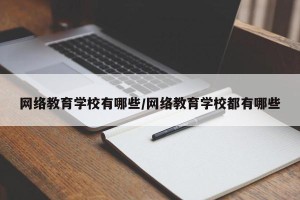 网络教育学校有哪些/网络教育学校都有哪些