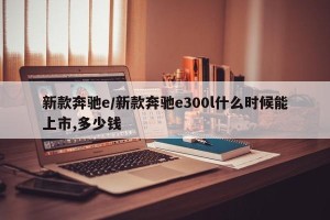 新款奔驰e/新款奔驰e300l什么时候能上市,多少钱