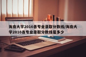 海南大学2016各专业录取分数线/海南大学2016各专业录取分数线是多少