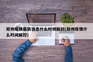郑州疫情最新消息什么时候解封(郑州疫情什么时间解控)