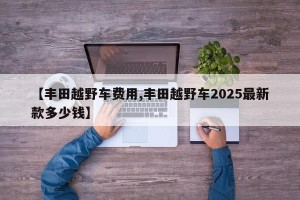 【丰田越野车费用,丰田越野车2025最新款多少钱】
