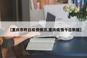 【重庆市昨日疫情情况,重庆疫情今日数据】