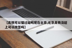 【高铁可以错过站吗现在北京,北京高铁没赶上可以改签吗】