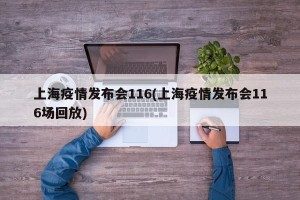 上海疫情发布会116(上海疫情发布会116场回放)
