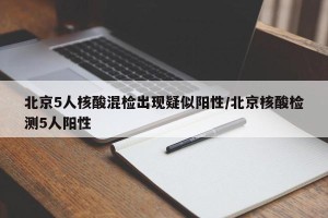 北京5人核酸混检出现疑似阳性/北京核酸检测5人阳性