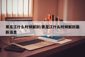 黑龙江什么时候解封/黑龙江什么时候解封最新消息