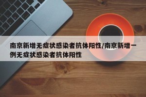 南京新增无症状感染者抗体阳性/南京新增一例无症状感染者抗体阳性