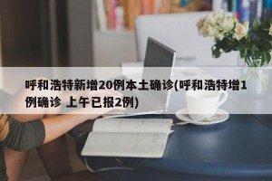 呼和浩特新增20例本土确诊(呼和浩特增1例确诊 上午已报2例)