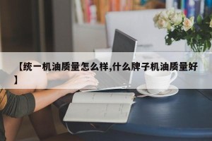 【统一机油质量怎么样,什么牌子机油质量好】