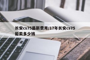 长安cs75最新费用/17年长安cs75能卖多少钱