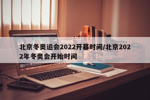 北京冬奥运会2022开幕时间/北京2022年冬奥会开始时间