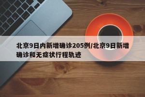 北京9日内新增确诊205例/北京9日新增确诊和无症状行程轨迹