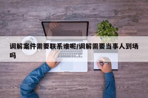 调解案件需要联系谁呢/调解需要当事人到场吗