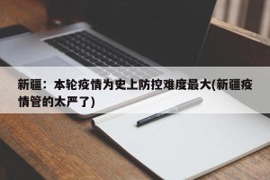 新疆：本轮疫情为史上防控难度最大(新疆疫情管的太严了)