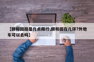 【颐和园路是几点限行,颐和园在几环?外地车可以去吗】