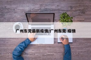 广州东莞最新疫情/广州东莞 疫情