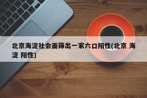 北京海淀社会面筛出一家六口阳性(北京 海淀 阳性)