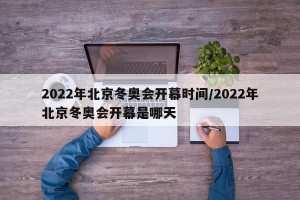 2022年北京冬奥会开幕时间/2022年北京冬奥会开幕是哪天