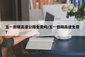 五一假期高速公路免费吗/五一假期高速免费?