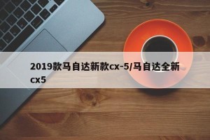 2019款马自达新款cx-5/马自达全新cx5