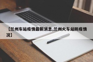 【兰州车站疫情最新消息,兰州火车站防疫情况】