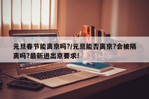 元旦春节能离京吗?/元旦能否离京?会被隔离吗?最新进出京要求!