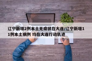 辽宁新增2例本土无症状在大连/辽宁新增11例本土病例 均在大连行动轨迹
