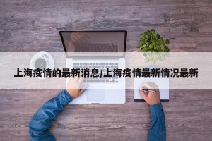 上海疫情的最新消息/上海疫情最新情况最新