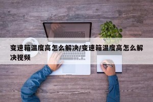 变速箱温度高怎么解决/变速箱温度高怎么解决视频