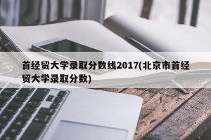 首经贸大学录取分数线2017(北京市首经贸大学录取分数)