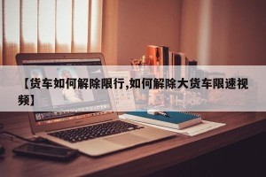 【货车如何解除限行,如何解除大货车限速视频】
