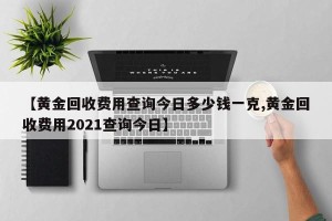 【黄金回收费用查询今日多少钱一克,黄金回收费用2021查询今日】