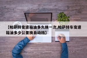 【帕萨特变速箱油多久换一次,帕萨特车变速箱油多少公里换自动挡】