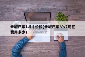 长城汽车1.5丅价位(长城汽车∨v7现在费用多少)